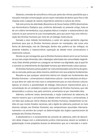 Revista Jurídica da Presidência Brasília v. 14 n. 102 Fev./Mai. 2012 p. 67 a 92
Paola Bianchi Wojciechowski 89
Destarte, a tomada de consciência crítica por parte das vítimas possibilita que a
luta pela inserção e emancipação sociais sejam realizadas de dentro-para-fora e não
imposta ante a adoção de valores majoritários externos à cultura da vítima.
Sob este prisma da alteridade, Boaventura de Sousa Santos (2003) desenvolveu
sua Hermenêutica Diatópica que, conforme delineado no presente artigo, trata-se
de um critério hermenêutico, cuja proposta básica é ampliar a autoconsciência das
culturas no que concerne às suas incompletudes, para que assim haja uma reformu-
lação dos Direitos Humanos por meio de um diálogo multicultural.
Somado a esse método hermenêutico, o autor em apreço apresenta algumas
premissas para que os Direitos Humanos possam ser manejados, não como uma
forma de dominação, mas de libertação, dentre elas preferiu-se dar enfoque, no
presente trabalho, à imprescindível superação do debate entre universalismo e
relativismo cultural.
Denota-se, por conseguinte, que os Direitos Humanos devem servir ao ser humano
na sua mais ampla dimensão, não a ideologias setorizadas das comunidades hegemô-
nicas. Estes direitos prestam-se a assegurar ao homem sua dignidade, seja lá qual for
o conceito ou entendimento de dignidade humana que determinada cultura possua.
Os Direitos Humanos jamais podem ser instrumentalizados como forma de opres-
são ou exclusão, posto que, desta maneira, colidiriam com seus próprios fundamentos.
Ressalta-se que qualquer sectarismo teórico em relação aos fundamentos dos
Direitos Humanos–universalismo e relativismo cultural–torna nebuloso um discur-
so que deve ser cada vez mais claro e compreensível para as mais diversas culturas.
Apenas se encerra a possibilidade de diálogo intercultural imprescindível para a
consolidação de um verdadeiro projeto cosmopolita de Direitos Humanos, que não
desconsidera a cultura, mas, pelo contrário, universaliza-se por intermédio dela.
Ademais, conforme restou demonstrado, a noção tradicional de soberania, da
mesma maneira que o acirramento do debate entre relativistas e universalistas, é
um fator que acaba por retirar eficácia dos Direitos Humanos, notadamente na me-
dida em que muitos Estados nacionais, sob a égide da soberania, praticam os mais
diversos ultrajes aos Direitos Humanos, aos compromissos assumidos internacio-
nalmente e se eximem de cumprir as determinações dos órgãos supranacionais de
proteção dos Direitos Humanos.
A obsolescência e o esvaziamento do conceito de soberania, além de decorre-
rem deste choque com o ordenamento jurídico internacional, devem-se também à
globalização. A esse propósito, buscou-se demonstrar que, se o mercado e a socie-
 