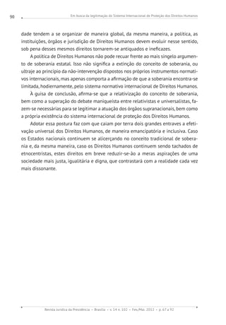 Em busca da legitimação do Sistema Internacional de Proteção dos Direitos Humanos
Revista Jurídica da Presidência Brasília v. 14 n. 102 Fev./Mai. 2012 p. 67 a 92
90
dade tendem a se organizar de maneira global, da mesma maneira, a política, as
instituições, órgãos e jurisdição de Direitos Humanos devem evoluir nesse sentido,
sob pena desses mesmos direitos tornarem-se antiquados e ineficazes.
A política de Direitos Humanos não pode recuar frente ao mais singelo argumen-
to de soberania estatal. Isso não significa a extinção do conceito de soberania, ou
ultraje ao princípio da não-intervenção dispostos nos próprios instrumentos normati-
vos internacionais, mas apenas comporta a afirmação de que a soberania encontra-se
limitada, hodiernamente, pelo sistema normativo internacional de Direitos Humanos.
À guisa de conclusão, afirma-se que a relativização do conceito de soberania,
bem como a superação do debate maniqueísta entre relativistas e universalistas, fa-
zem-se necessárias para se legitimar a atuação dos órgãos supranacionais, bem como
a própria existência do sistema internacional de proteção dos Direitos Humanos.
Adotar essa postura faz com que caiam por terra dois grandes entraves a efeti-
vação universal dos Direitos Humanos, de maneira emancipatória e inclusiva. Caso
os Estados nacionais continuem se alicerçando no conceito tradicional de sobera-
nia e, da mesma maneira, caso os Direitos Humanos continuem sendo tachados de
etnocentristas, estes direitos em breve reduzir-se-ão a meras aspirações de uma
sociedade mais justa, igualitária e digna, que contrastará com a realidade cada vez
mais dissonante.
 