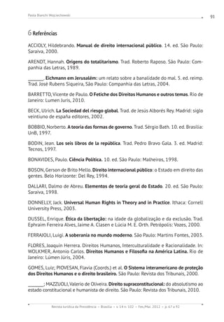 Revista Jurídica da Presidência Brasília v. 14 n. 102 Fev./Mai. 2012 p. 67 a 92
Paola Bianchi Wojciechowski 91
6 Referências
ACCIOLY, Hildebrando. Manual de direito internacional público. 14. ed. São Paulo:
Saraiva, 2000.
ARENDT, Hannah. Origens do totalitarismo. Trad. Roberto Raposo. São Paulo: Com-
panhia das Letras, 1989.
________. Eichmann em Jerusalém: um relato sobre a banalidade do mal. 5. ed. reimp.
Trad. José Rubens Siqueira, São Paulo: Companhia das Letras, 2004.
BARRETTO, Vicente de Paulo. O Fetiche dos Direitos Humanos e outros temas. Rio de
Janeiro: Lumen Juris, 2010.
BECK, Ulrich. La Sociedad del riesgo global. Trad. de Jesús Alborés Rey. Madrid: siglo
veintiuno de españa editores, 2002.
BOBBIO, Norberto. A teoria das formas de governo. Trad. Sérgio Bath. 10. ed. Brasília:
UnB, 1997.
BODIN, Jean. Los seis libros de la república. Trad. Pedro Bravo Gala. 3. ed. Madrid:
Tecnos, 1997.
BONAVIDES, Paulo. Ciência Política. 10. ed. São Paulo: Malheiros, 1998.
BOSON, Gerson de Brito Mello. Direito internacional público: o Estado em direito das
gentes. Belo Horizonte: Del Rey, 1994.
DALLARI, Dalmo de Abreu. Elementos de teoria geral do Estado. 20. ed. São Paulo:
Saraiva, 1998.
DONNELLY, Jack. Universal Human Rights in Theory and in Practice. Ithaca: Cornell
University Press, 2003.
DUSSEL, Enrique. Ética da libertação: na idade da globalização e da exclusão. Trad.
Ephraim Ferreira Alves, Jaime A. Clasen e Lúcia M. E. Orth. Petrópolis: Vozes, 2000.
FERRAJOLI, Luigi. A soberania no mundo moderno. São Paulo: Martins Fontes, 2003.
FLORES, Joaquín Herrera. Direitos Humanos, Interculturalidade e Racionalidade. In:
WOLKMER, Antonio Carlos. Direitos Humanos e Filosofia na América Latina. Rio de
Janeiro: Lúmen Júris, 2004.
GOMES, Luiz; PIOVESAN, Flavia (Coords.) et al. O Sistema interamericano de proteção
dos Direitos Humanos e o direito brasileiro. São Paulo: Revista dos Tribunais, 2000.
________; MAZZUOLI,Valerio de Oliveira. Direito supraconstitucional: do absolutismo ao
estado constitucional e humanista de direito. São Paulo: Revista dos Tribunais, 2010.
 
