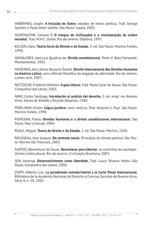 Em busca da legitimação do Sistema Internacional de Proteção dos Direitos Humanos
Revista Jurídica da Presidência Brasília v. 14 n. 102 Fev./Mai. 2012 p. 67 a 92
92
HABERMAS, Jürgen. A Inclusão do Outro: estudos de teoria política. Trad. George
Sperber e Paulo Astor Soethe. São Paulo: Loyola, 2002.
HUNTINGTON, Samuel P. O choque de civilizações e a recomposição da ordem
mundial. Trad. M.H.C. Côrtes. Rio de Janeiro: Objetiva, 1997.
KELSEN, Hans. Teoria Geral do Direito e do Estado. 3. ed. São Paulo: Martins Fontes,
1998.
MAGALHÃES, José Luiz Quadros de. Direito constitucional. Tomo II. Belo Horizonte:
Mandamentos, 2002.
MEDEIROS, Ana Letícia Baraúna Duarte. Direito Internacional dos Direitos Humanos
na América Latina: uma reflexão filosófica da negação da alteridade. Rio de Janeiro:
Lumen Juris, 2007.
NIETZSCHE, Friedrich Wilhelm. A gaia ciência. Trad. Paulo César de Souza. São Paulo:
Companhia das Letras, 2001.
NINO, Carlos Santiago. Introdución al análisis del derecho. 2. ed. ampl. rev. Buenos
Aires: Ástrea de Alfredo y Ricardo Depalma, 1980.
PERELMAN, Chaïm. Lógica jurídica: nova retórica. Trad. Vergínia K. Pupi. São Paulo:
Martins Fontes, 1998.
PIOVESAN, Flávia. Direitos Humanos e o direito constitucional internacional. São
Paulo: Max Limonad, 2004.
REALE, Miguel. Teoria do direito e do Estado. 2. ed. São Paulo: Martins, 1960.
ROUSSEAU, Jean Jacques. Do contrato social. Princípios do direito político. São Pau-
lo: Revista dos Tribunais, 2003.
SANTOS, Boaventura de Sousa. Reconhecer para libertar: os caminhos do cosmopo-
litismo multicultural. Rio de Janeiro: Civilização Brasileira, 2003.
SEN, Amartya. Desenvolvimento como liberdade. Trad. Laura Teixeira Motta. São
Paulo: Companhia das Letras, 2000.
ZUPPI, Alberto Luis. La jurisdicioón extraterritorial y la Corte Penal Internacional.
Biblioteca de la Academia Nacional de Derecho y Ciencias Sociales de Buenos Aires.
Série II, n. 28, 2001.
 