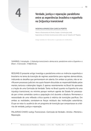 Revista Jurídica da Presidência Brasília v. 14 n. 102 Fev./Mai. 2012 p. 93 a 116
93
4 Verdade, justiça e reparação: paralelismo
entre as experiências brasileira e espanhola
na (in)justiça transicional
NOEMIAAPARECIDA GARCIA PORTO
Mestra e Doutoranda em Direito, Estado e Constituição (UnB).
Especialista em Direito Constitucional (UnB). Juíza do Trabalho (10ª Região).
Artigo recebido em 30/11/2011 e aprovado em 25/04/2012.
SUMÁRIO:1 Introdução 2 (In)Justiça transicional e democracia: paralelismo entre a Espanha e o
Brasil 3 Conclusão 4 Referências.
RESUMO: O presente artigo investiga o paralelismo entre as vivências espanhola e
brasileira no tema da transição de regimes autoritários para regimes democráticos,
indicando os desafios que permanecem em aberto. Em ambos os países, não se ve-
rificaram processos judiciais nos quais fossem discutidas as responsabilidades pelas
mortes, torturas e detenções ilegais. E apenas recentemente no Brasil foi aprovada
a criação de uma Comissão da Verdade. Tanto no Brasil quanto na Espanha há uma
injustiça transicional, no mínimo porque nenhum agente de Estado foi processa-
do por crimes cometidos contra a população civil durante a ditadura. Permanece a
necessidade de uma reflexão crítica quanto à retórica de transições pacíficas. Em
ambas as realidades, constatam-se forças residuais das instituições autoritárias.
O que se nota é a ausência de um programa de transição que comportasse os crité-
rios de verdade, justiça e reparação.
PALAVRAS-CHAVE: Justiça Transicional Comissão da Verdade Anistia Memória
Reparação.
 
