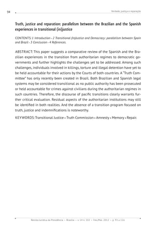 Verdade, justiça e reparação
Revista Jurídica da Presidência Brasília v. 14 n. 102 Fev./Mai. 2012 p. 93 a 116
94
Truth, justice and reparation: parallelism between the Brazilian and the Spanish
experiences in transitional (in)justice
CONTENTS:1 Introduction 2 Transitional (In)Justice and Democracy: parallelism between Spain
and Brazil 3 Conclusion 4 References.
ABSTRACT: This paper suggests a comparative review of the Spanish and the Bra-
zilian experiences in the transition from authoritarian regimes to democratic go-
vernments and further highlights the challenges yet to be addressed. Among such
challenges, individuals involved in killings, torture and illegal detention have yet to
be held accountable for their actions by the Courts of both countries. A “Truth Com-
mittee” has only recently been created in Brazil. Both Brazilian and Spanish legal
systems may be considered transitional as no public authority has been prosecuted
or held accountable for crimes against civilians during the authoritarian regimes in
such countries. Therefore, the discourse of pacific transitions clearly warrants fur-
ther critical evaluation. Residual aspects of the authoritarian institutions may still
be identified in both realities. And the absence of a transition program focused on
truth, justice and indemnifications is noteworthy.
KEYWORDS: Transitional Justice Truth Commission Amnesty Memory Repair.
 