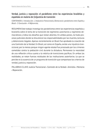 Revista Jurídica da Presidência Brasília v. 14 n. 102 Fev./Mai. 2012 p. 93 a 116
Noemia Aparecida Garcia Porto 95
Verdad, justicia y reparación: el paralelismo entre las experiencias brasileñas y
españolas en materia de (in)justicia de transición
CONTENIDO: 1 Introducción 2 (In)Justicia Transicional y Democracia: paralelismo entre España y
Brasil 3 Conclusión 4 Referencias.
RESUMEN:Este trabajo investiga los paralelismos entre las experiencias española y
brasileña sobre el tema de la transición de regímenes autoritarios a regímenes de-
mocráticos y indica los desafíos que restan abiertos. En ambos países, no hubo pro-
cesos judiciales donde se discutieran las responsabilidades por las muertes, torturas
y detenciones ilegales. Apenas recientemente en Brasil fue aprobada la creación de
una Comisión de la Verdad. En Brasil, así como en España, existe una injusticia tran-
sicional, por lo menos porque ningún agente estatal fue procesado por los crímenes
cometidos contra la población civil durante la dictadura. Permanece la necesidad
de una reflexión crítica cuanto a la retórica de transiciones pacíficas. En ambas las
realidades, se notan fuerzas residuales de las instituciones autoritarias. Lo que se
percibe es la ausencia de un programa de transición que comportase los criterios de
verdad, justicia y reparación.
PALABRAS CLAVE: Justicia Transicional Comisión de la Verdad Amnistía Memoria
Reparación.
 