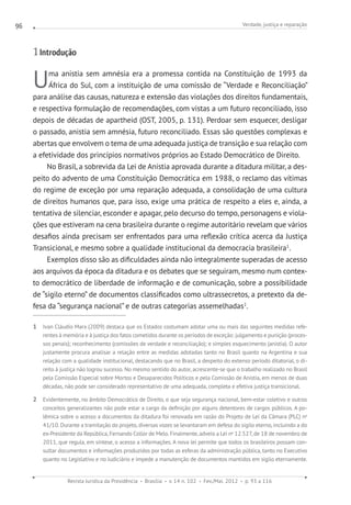 Verdade, justiça e reparação
Revista Jurídica da Presidência Brasília v. 14 n. 102 Fev./Mai. 2012 p. 93 a 116
96
1 Introdução
Uma anistia sem amnésia era a promessa contida na Constituição de 1993 da
África do Sul, com a instituição de uma comissão de “Verdade e Reconciliação”
para análise das causas, natureza e extensão das violações dos direitos fundamentais,
e respectiva formulação de recomendações, com vistas a um futuro reconciliado, isso
depois de décadas de apartheid (OST, 2005, p. 131). Perdoar sem esquecer, desligar
o passado, anistia sem amnésia, futuro reconciliado. Essas são questões complexas e
abertas que envolvem o tema de uma adequada justiça de transição e sua relação com
a efetividade dos princípios normativos próprios ao Estado Democrático de Direito.
No Brasil, a sobrevida da Lei de Anistia aprovada durante a ditadura militar, a des-
peito do advento de uma Constituição Democrática em 1988, o reclamo das vítimas
do regime de exceção por uma reparação adequada, a consolidação de uma cultura
de direitos humanos que, para isso, exige uma prática de respeito a eles e, ainda, a
tentativa de silenciar, esconder e apagar, pelo decurso do tempo, personagens e viola-
ções que estiveram na cena brasileira durante o regime autoritário revelam que vários
desafios ainda precisam ser enfrentados para uma reflexão crítica acerca da Justiça
Transicional, e mesmo sobre a qualidade institucional da democracia brasileira1
.
Exemplos disso são as dificuldades ainda não integralmente superadas de acesso
aos arquivos da época da ditadura e os debates que se seguiram, mesmo num contex-
to democrático de liberdade de informação e de comunicação, sobre a possibilidade
de “sigilo eterno” de documentos classificados como ultrassecretos, a pretexto da de-
fesa da “segurança nacional” e de outras categorias assemelhadas2
.
1  Ivan Cláudio Marx (2009) destaca que os Estados costumam adotar uma ou mais das seguintes medidas refe-
rentes à memória e à justiça dos fatos cometidos durante os períodos de exceção: julgamento e punição (proces-
sos penais); reconhecimento (comissões de verdade e reconciliação); e simples esquecimento (anistia). O autor
justamente procura analisar a relação entre as medidas adotadas tanto no Brasil quanto na Argentina e sua
relação com a qualidade institucional, destacando que no Brasil, a despeito do extenso período ditatorial, o di-
reito à justiça não logrou sucesso. No mesmo sentido do autor, acrescente-se que o trabalho realizado no Brasil
pela Comissão Especial sobre Mortos e Desaparecidos Políticos e pela Comissão de Anistia, em menos de duas
décadas, não pode ser considerado representativo de uma adequada, completa e efetiva justiça transicional.
2  Evidentemente, no âmbito Democrático de Direito, o que seja segurança nacional, bem-estar coletivo e outros
conceitos generalizantes não pode estar a cargo da definição por alguns detentores de cargos públicos. A po-
lêmica sobre o acesso a documentos da ditadura foi renovada em razão do Projeto de Lei da Câmara (PLC) no
41/10. Durante a tramitação do projeto, diversas vozes se levantaram em defesa do sigilo eterno, incluindo a do
ex-Presidente da República, Fernando Collor de Melo. Finalmente, adveio a Lei no
12.527, de 18 de novembro de
2011, que regula, em síntese, o acesso a informações. A nova lei permite que todos os brasileiros possam con-
sultar documentos e informações produzidos por todas as esferas da administração pública, tanto no Executivo
quanto no Legislativo e no Judiciário e impede a manutenção de documentos mantidos em sigilo eternamente.
 