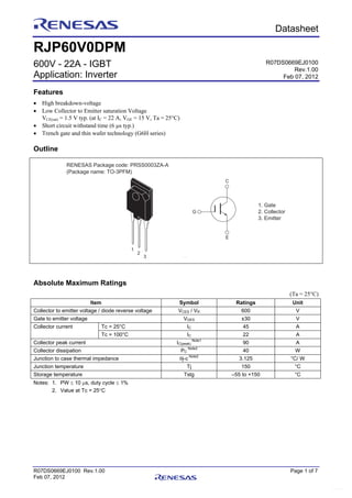 R07DS0669EJ0100 Rev.1.00 Page 1 of 7
Feb 07, 2012
Preliminary Datasheet
RJP60V0DPM
600V - 22A - IGBT
Application: Inverter
Features
 High breakdown-voltage
 Low Collector to Emitter saturation Voltage
VCE(sat) = 1.5 V typ. (at IC = 22 A, VGE = 15 V, Ta = 25°C)
 Short circuit withstand time (6 s typ.)
 Trench gate and thin wafer technology (G6H series)
Outline
RENESAS Package code: PRSS0003ZA-A
(Package name: TO-3PFM)
1
2
3
1. Gate
2. Collector
3. Emitter
C
G
E
Absolute Maximum Ratings
(Ta = 25°C)
Item Symbol Ratings Unit
Collector to emitter voltage / diode reverse voltage VCES / VR 600 V
Gate to emitter voltage VGES ±30 V
Tc = 25°C IC 45 ACollector current
Tc = 100°C IC 22 A
Collector peak current IC(peak)
Note1
90 A
Collector dissipation PC
Note2
40 W
Junction to case thermal impedance j-c
Note2
3.125 °C/ W
Junction temperature Tj 150 °C
Storage temperature Tstg –55 to +150 °C
Notes: 1. PW  10 s, duty cycle  1%
2. Value at Tc = 25C
R07DS0669EJ0100
Rev.1.00
Feb 07, 2012
www.DataSheet.co.kr
Datasheet pdf - http://www.DataSheet4U.net/
 