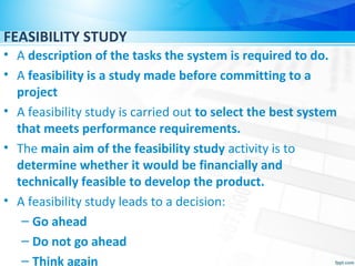 FEASIBILITY STUDY
• A description of the tasks the system is required to do.
• A feasibility is a study made before committing to a
project
• A feasibility study is carried out to select the best system
that meets performance requirements.
• The main aim of the feasibility study activity is to
determine whether it would be financially and
technically feasible to develop the product.
• A feasibility study leads to a decision:
– Go ahead
– Do not go ahead
– Think again
 