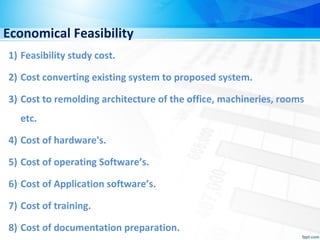 Economical Feasibility
1) Feasibility study cost.
2) Cost converting existing system to proposed system.
3) Cost to remolding architecture of the office, machineries, rooms
etc.
4) Cost of hardware's.
5) Cost of operating Software’s.
6) Cost of Application software’s.
7) Cost of training.
8) Cost of documentation preparation.
 