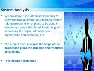 System Analysis
• System analysis includes Understanding of
software product limitations, learning system
related problems or changes to be done in
existing systems beforehand, identifying and
addressing the impact of project on
organization and personnel etc.
• The project team analyzes the scope of the
project and plans the schedule and resources
accordingly.
• Fact-Finding Techniques
 