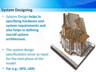 System Designing
• System Design helps in
specifying hardware and
system requirements and
also helps in defining
overall system
architecture.
• The system design
specifications serve as input
for the next phase of the
model.
• For e.g.: DFD, UML
 