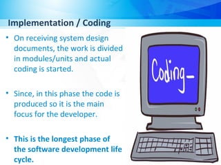 Implementation / Coding
• On receiving system design
documents, the work is divided
in modules/units and actual
coding is started.
• Since, in this phase the code is
produced so it is the main
focus for the developer.
• This is the longest phase of
the software development life
cycle.
 