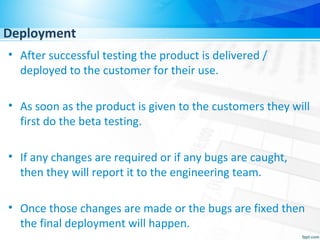 Deployment
• After successful testing the product is delivered /
deployed to the customer for their use.
• As soon as the product is given to the customers they will
first do the beta testing.
• If any changes are required or if any bugs are caught,
then they will report it to the engineering team.
• Once those changes are made or the bugs are fixed then
the final deployment will happen.
 