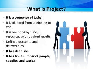 What is Project?
• It is a sequence of tasks.
• It is planned from beginning to
end.
• It is bounded by time,
resources and required results.
• Defined outcome and
deliverables.
• It has deadline.
• It has limit number of people,
supplies and capital
 