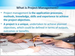 What is Project Management?
• Project management is the application processes,
methods, knowledge, skills and experience to achieve
the project objectives.
• A project is a unique, undertaken to achieve planned
objectives, which could be defined in terms of outputs,
outcomes or benefits.
 
