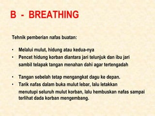 B - BREATHING
Tehnik pemberian nafas buatan:
• Melalui mulut, hidung atau kedua-nya
• Pencet hidung korban diantara jari t...