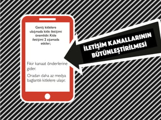 İLETİŞİM KANALLARININ
BÜTÜNLEŞTİRİLMESİ
Geniş kitlelere
ulaşmada kitle iletişimi
önemlidir. Kitle
iletişimi 2 aşamada
etkiler;
Fikir kanaat önderlerine
gider.
Oradan daha az medya
bağlantılı kitlelere ulaşır.
 