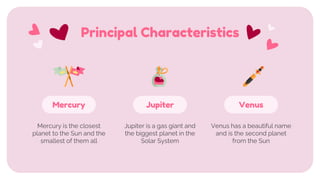 Principal Characteristics
Mercury is the closest
planet to the Sun and the
smallest of them all
Venus
Venus has a beautiful name
and is the second planet
from the Sun
Mercury
Jupiter is a gas giant and
the biggest planet in the
Solar System
Jupiter
 
