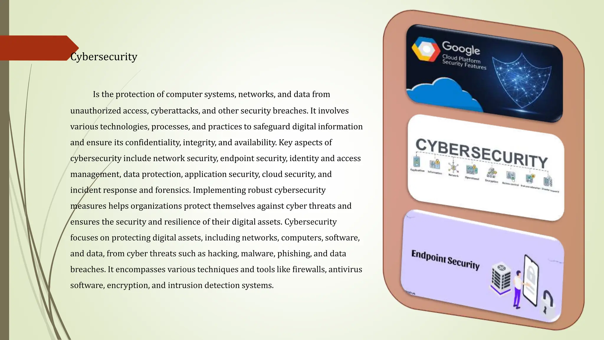 Cybersecurity
Is the protection of computer systems, networks, and data from
unauthorized access, cyberattacks, and other security breaches. It involves
various technologies, processes, and practices to safeguard digital information
and ensure its confidentiality, integrity, and availability. Key aspects of
cybersecurity include network security, endpoint security, identity and access
management, data protection, application security, cloud security, and
incident response and forensics. Implementing robust cybersecurity
measures helps organizations protect themselves against cyber threats and
ensures the security and resilience of their digital assets. Cybersecurity
focuses on protecting digital assets, including networks, computers, software,
and data, from cyber threats such as hacking, malware, phishing, and data
breaches. It encompasses various techniques and tools like firewalls, antivirus
software, encryption, and intrusion detection systems.
 