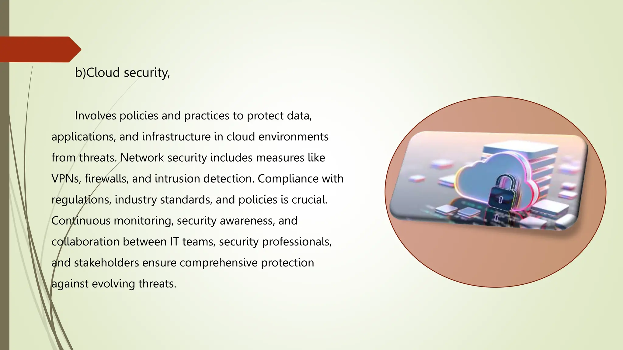 b)Cloud security,
Involves policies and practices to protect data,
applications, and infrastructure in cloud environments
from threats. Network security includes measures like
VPNs, firewalls, and intrusion detection. Compliance with
regulations, industry standards, and policies is crucial.
Continuous monitoring, security awareness, and
collaboration between IT teams, security professionals,
and stakeholders ensure comprehensive protection
against evolving threats.
 