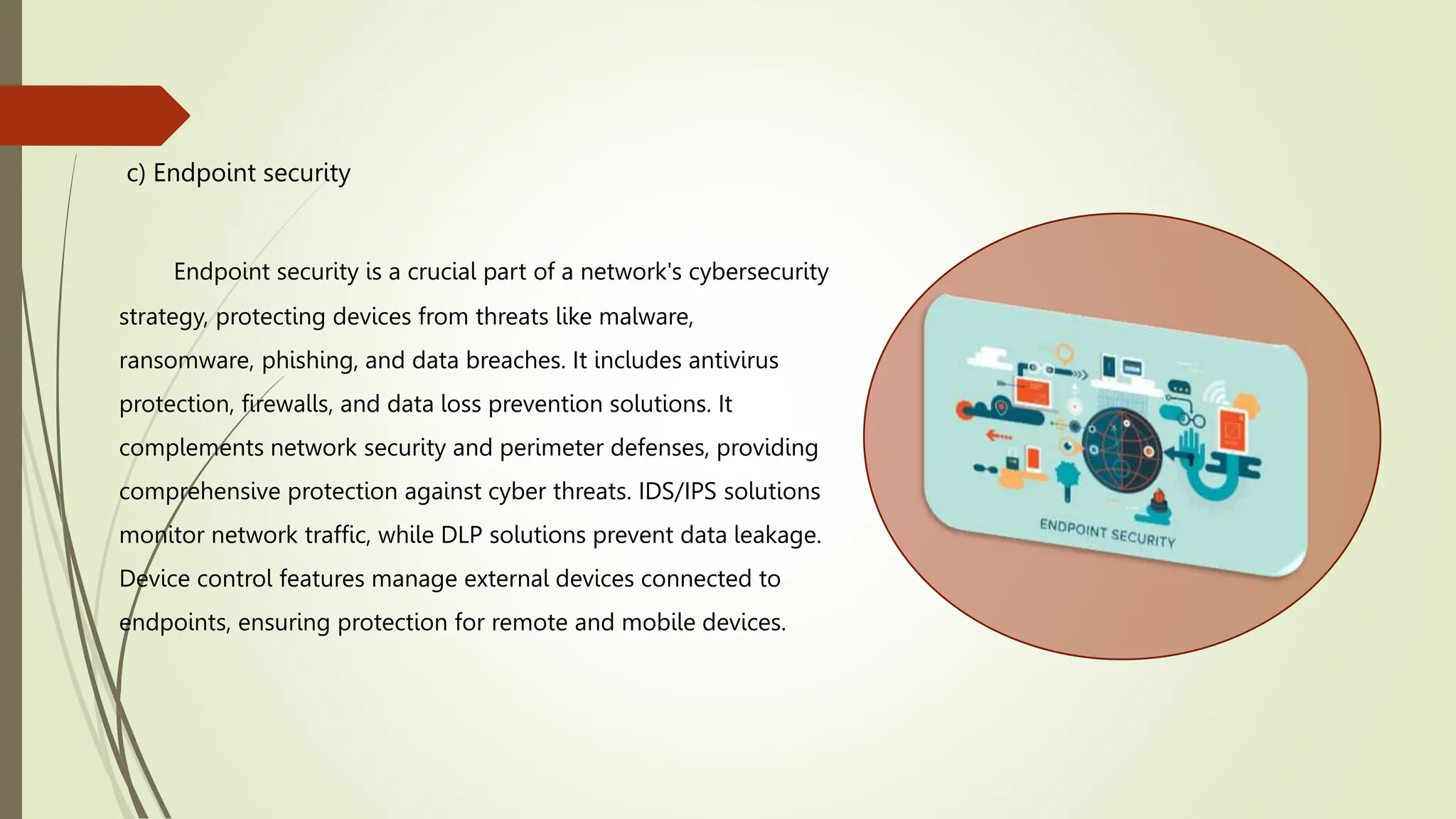 c) Endpoint security
Endpoint security is a crucial part of a network's cybersecurity
strategy, protecting devices from threats like malware,
ransomware, phishing, and data breaches. It includes antivirus
protection, firewalls, and data loss prevention solutions. It
complements network security and perimeter defenses, providing
comprehensive protection against cyber threats. IDS/IPS solutions
monitor network traffic, while DLP solutions prevent data leakage.
Device control features manage external devices connected to
endpoints, ensuring protection for remote and mobile devices.
 