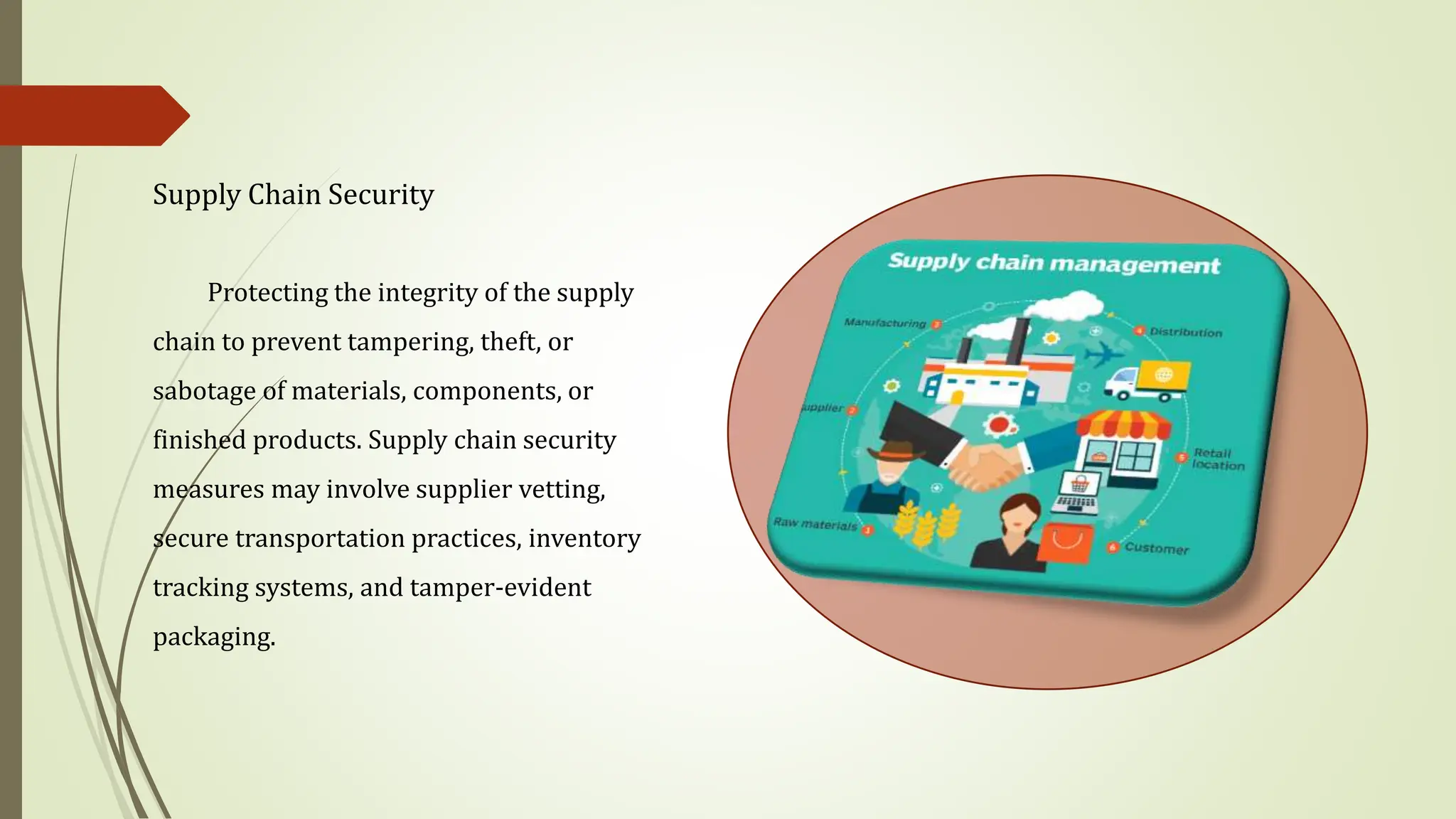 Supply Chain Security
Protecting the integrity of the supply
chain to prevent tampering, theft, or
sabotage of materials, components, or
finished products. Supply chain security
measures may involve supplier vetting,
secure transportation practices, inventory
tracking systems, and tamper-evident
packaging.
 