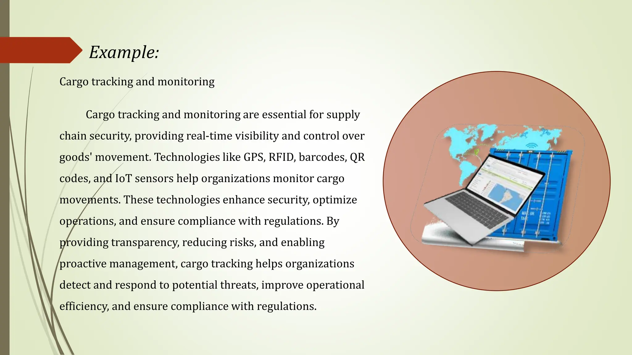 Example:
Cargo tracking and monitoring
Cargo tracking and monitoring are essential for supply
chain security, providing real-time visibility and control over
goods' movement. Technologies like GPS, RFID, barcodes, QR
codes, and IoT sensors help organizations monitor cargo
movements. These technologies enhance security, optimize
operations, and ensure compliance with regulations. By
providing transparency, reducing risks, and enabling
proactive management, cargo tracking helps organizations
detect and respond to potential threats, improve operational
efficiency, and ensure compliance with regulations.
 