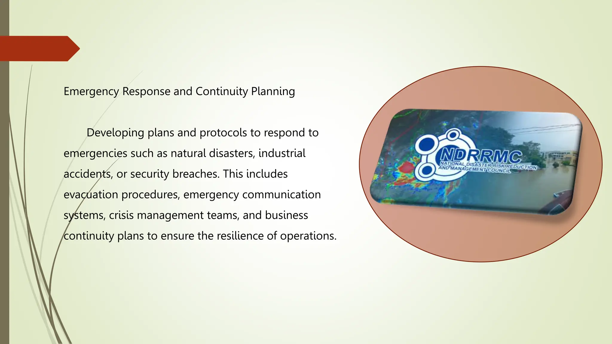Emergency Response and Continuity Planning
Developing plans and protocols to respond to
emergencies such as natural disasters, industrial
accidents, or security breaches. This includes
evacuation procedures, emergency communication
systems, crisis management teams, and business
continuity plans to ensure the resilience of operations.
 