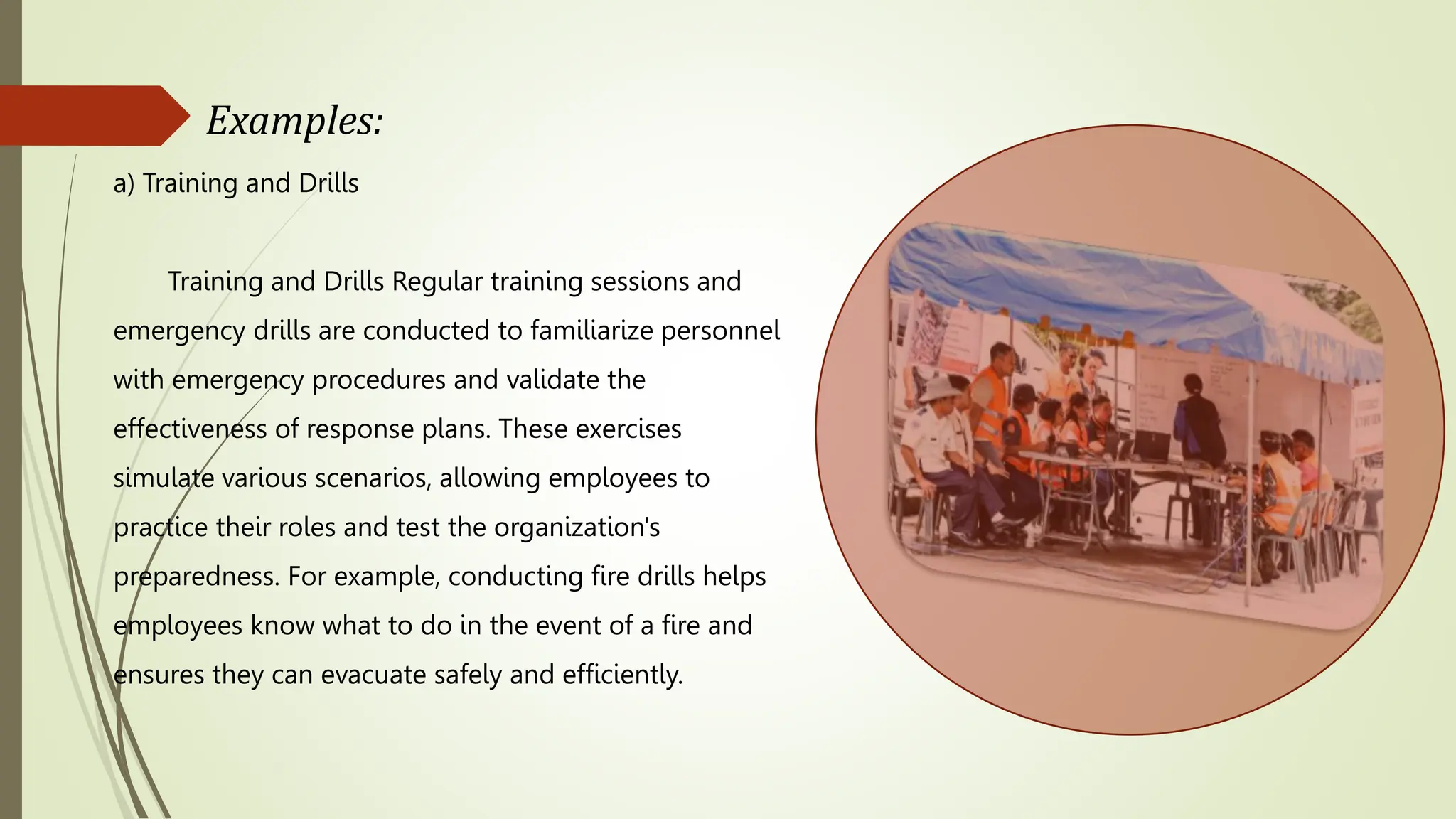 Examples:
a) Training and Drills
Training and Drills Regular training sessions and
emergency drills are conducted to familiarize personnel
with emergency procedures and validate the
effectiveness of response plans. These exercises
simulate various scenarios, allowing employees to
practice their roles and test the organization's
preparedness. For example, conducting fire drills helps
employees know what to do in the event of a fire and
ensures they can evacuate safely and efficiently.
 