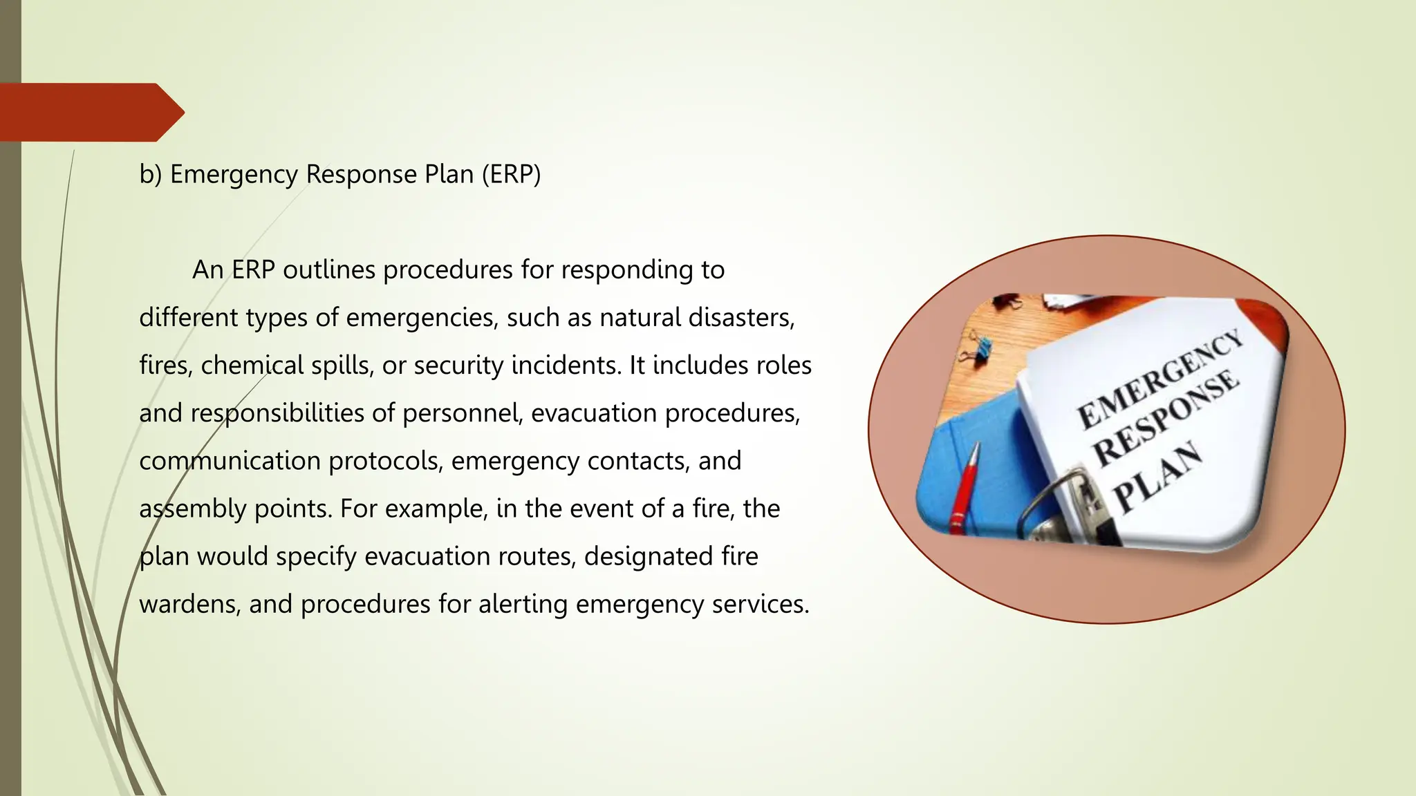 b) Emergency Response Plan (ERP)
An ERP outlines procedures for responding to
different types of emergencies, such as natural disasters,
fires, chemical spills, or security incidents. It includes roles
and responsibilities of personnel, evacuation procedures,
communication protocols, emergency contacts, and
assembly points. For example, in the event of a fire, the
plan would specify evacuation routes, designated fire
wardens, and procedures for alerting emergency services.
 
