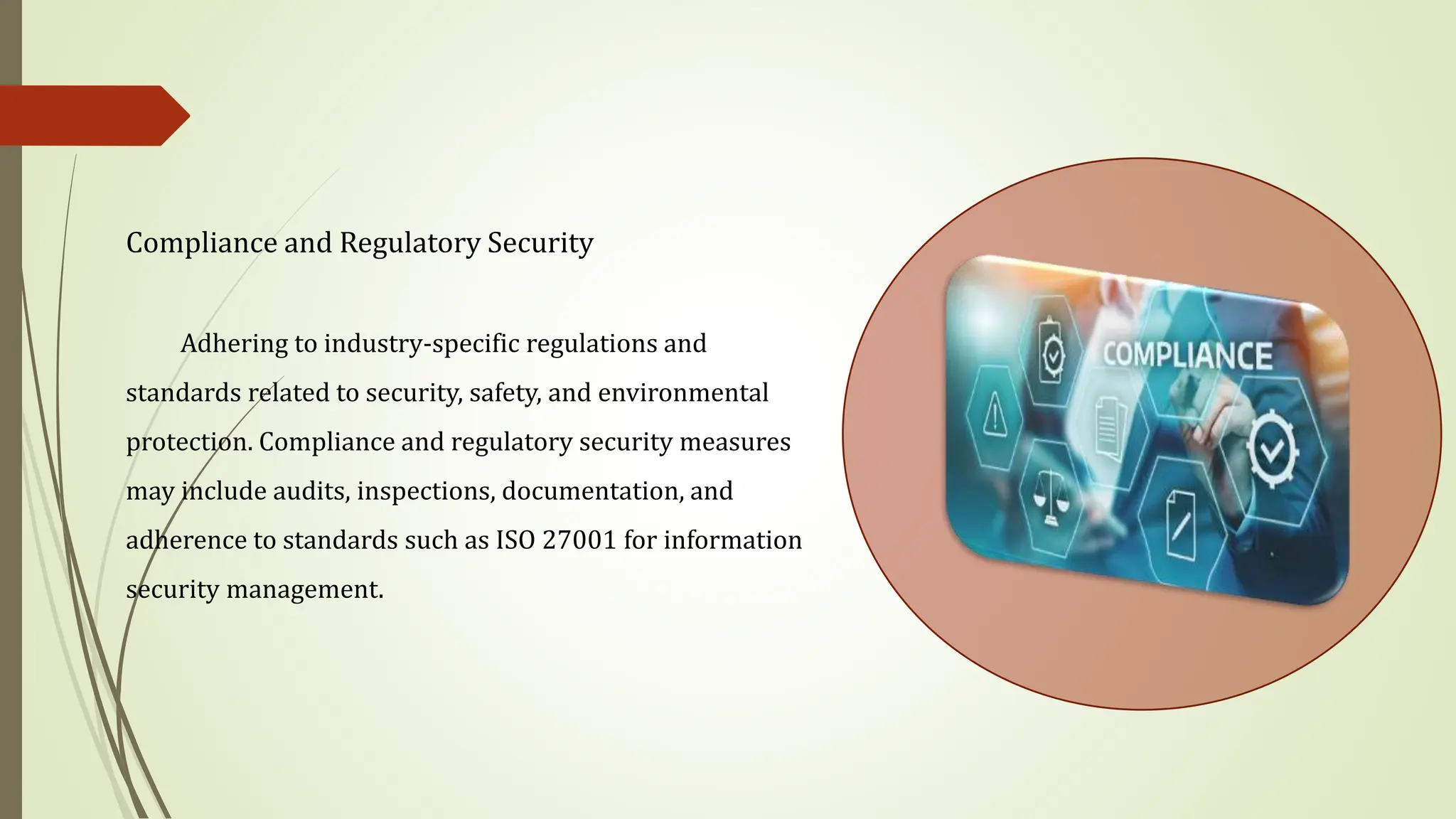Compliance and Regulatory Security
Adhering to industry-specific regulations and
standards related to security, safety, and environmental
protection. Compliance and regulatory security measures
may include audits, inspections, documentation, and
adherence to standards such as ISO 27001 for information
security management.
 
