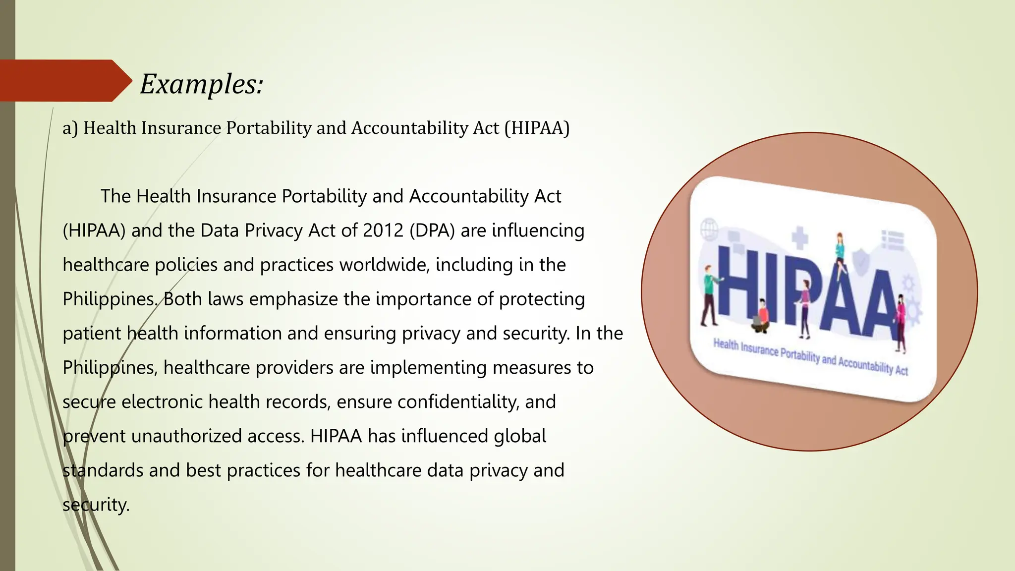 a) Health Insurance Portability and Accountability Act (HIPAA)
The Health Insurance Portability and Accountability Act
(HIPAA) and the Data Privacy Act of 2012 (DPA) are influencing
healthcare policies and practices worldwide, including in the
Philippines. Both laws emphasize the importance of protecting
patient health information and ensuring privacy and security. In the
Philippines, healthcare providers are implementing measures to
secure electronic health records, ensure confidentiality, and
prevent unauthorized access. HIPAA has influenced global
standards and best practices for healthcare data privacy and
security.
Examples:
 