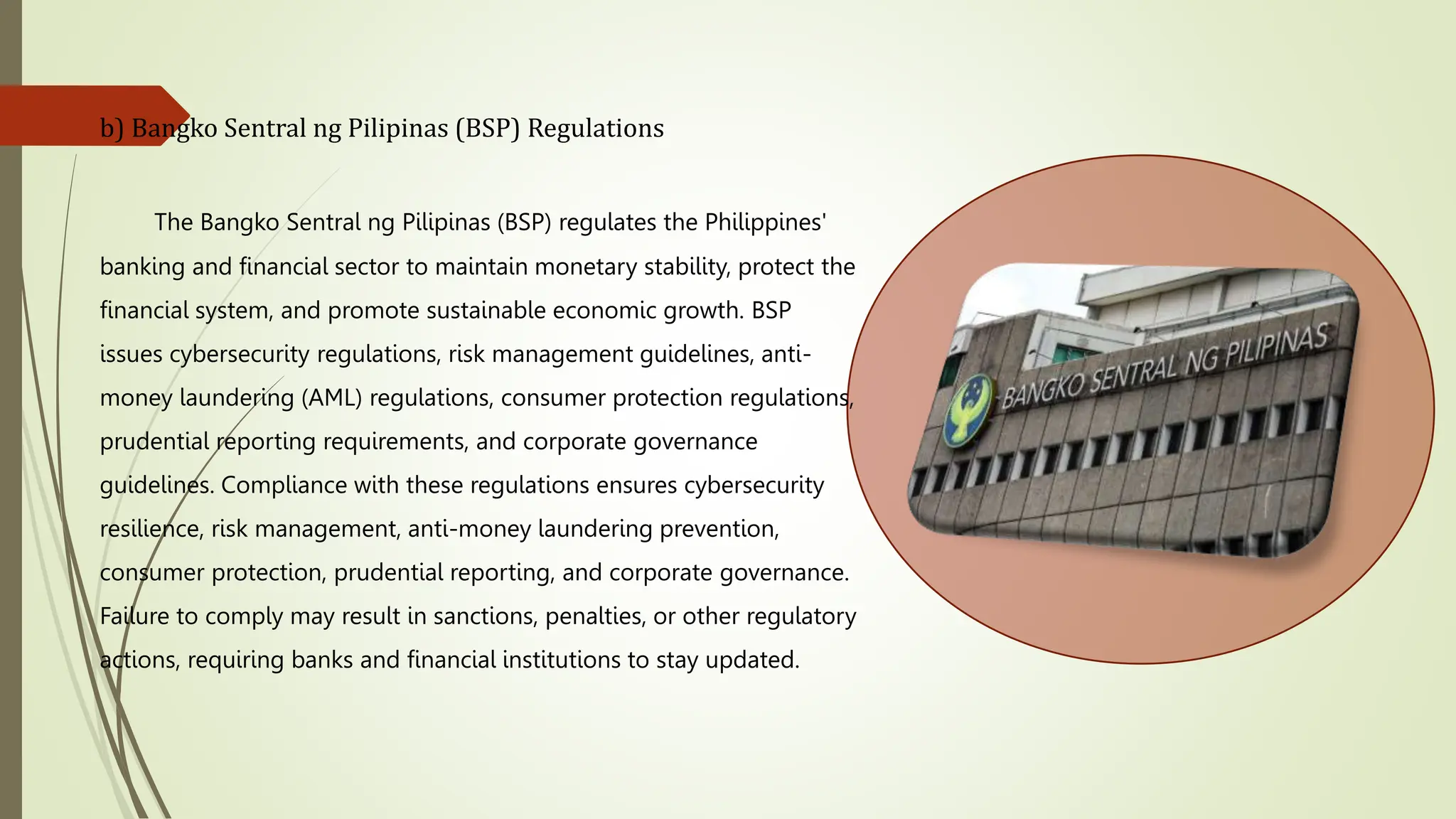 b) Bangko Sentral ng Pilipinas (BSP) Regulations
The Bangko Sentral ng Pilipinas (BSP) regulates the Philippines'
banking and financial sector to maintain monetary stability, protect the
financial system, and promote sustainable economic growth. BSP
issues cybersecurity regulations, risk management guidelines, anti-
money laundering (AML) regulations, consumer protection regulations,
prudential reporting requirements, and corporate governance
guidelines. Compliance with these regulations ensures cybersecurity
resilience, risk management, anti-money laundering prevention,
consumer protection, prudential reporting, and corporate governance.
Failure to comply may result in sanctions, penalties, or other regulatory
actions, requiring banks and financial institutions to stay updated.
 