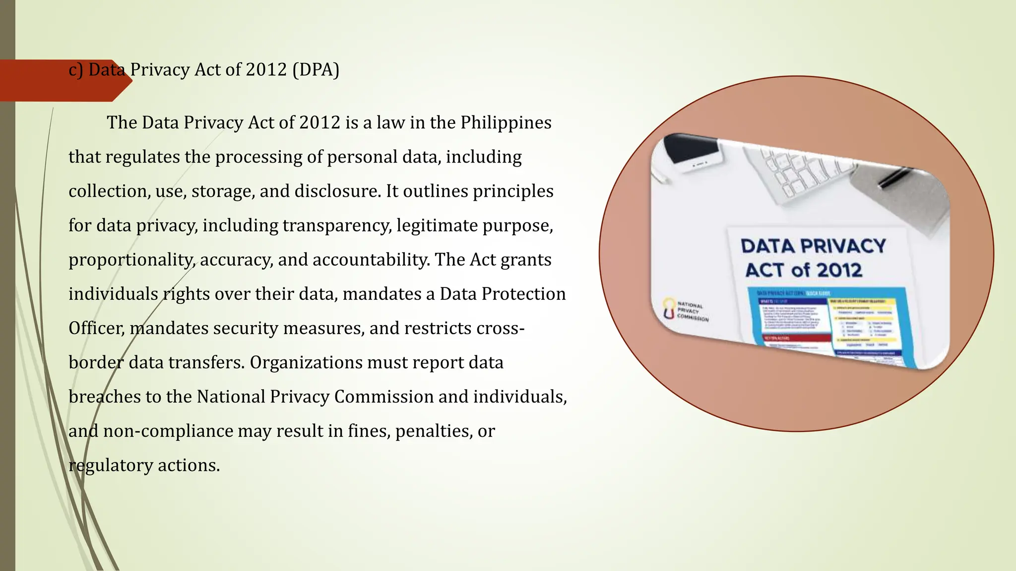 c) Data Privacy Act of 2012 (DPA)
The Data Privacy Act of 2012 is a law in the Philippines
that regulates the processing of personal data, including
collection, use, storage, and disclosure. It outlines principles
for data privacy, including transparency, legitimate purpose,
proportionality, accuracy, and accountability. The Act grants
individuals rights over their data, mandates a Data Protection
Officer, mandates security measures, and restricts cross-
border data transfers. Organizations must report data
breaches to the National Privacy Commission and individuals,
and non-compliance may result in fines, penalties, or
regulatory actions.
 