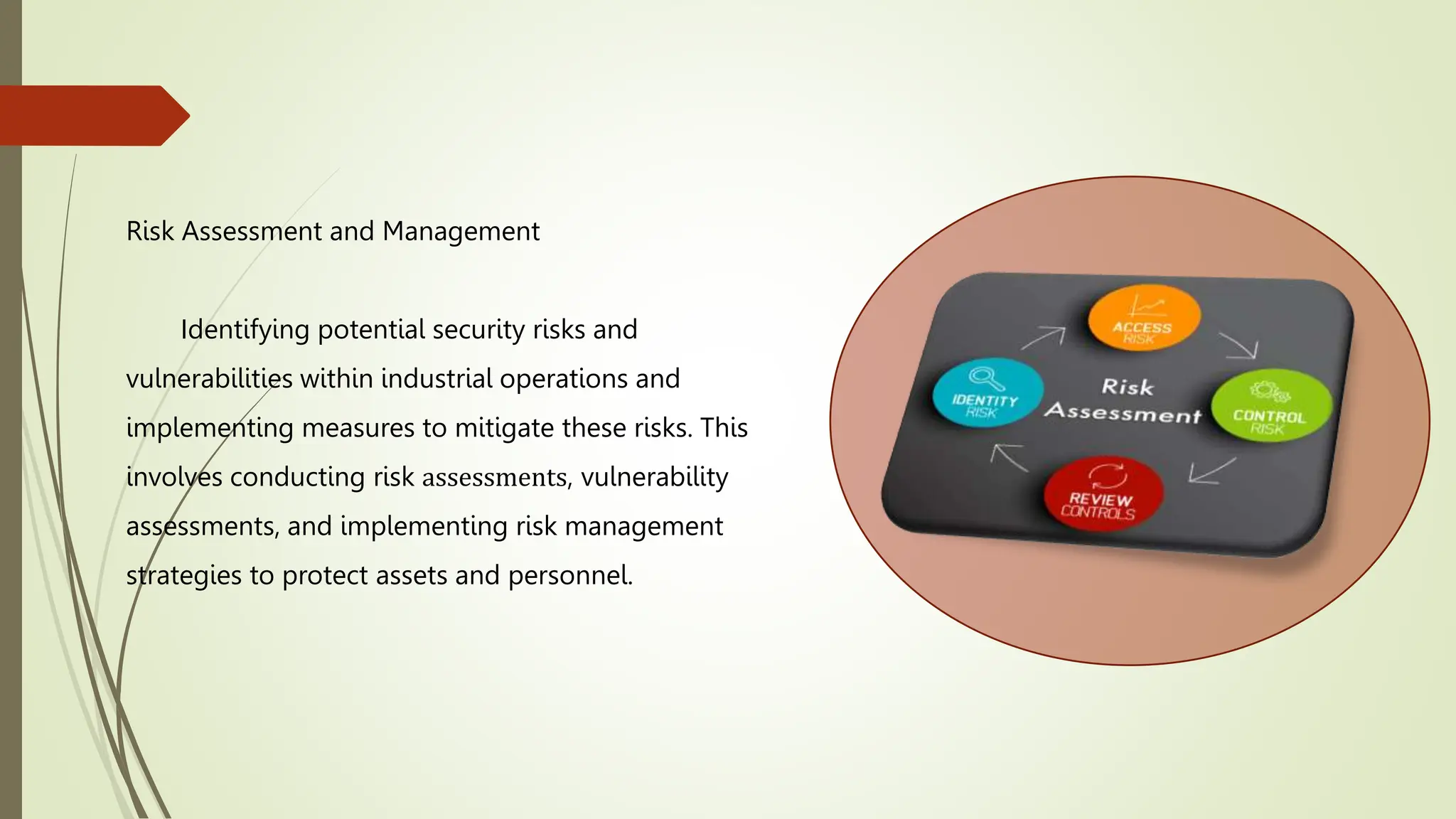 Risk Assessment and Management
Identifying potential security risks and
vulnerabilities within industrial operations and
implementing measures to mitigate these risks. This
involves conducting risk assessments, vulnerability
assessments, and implementing risk management
strategies to protect assets and personnel.
 