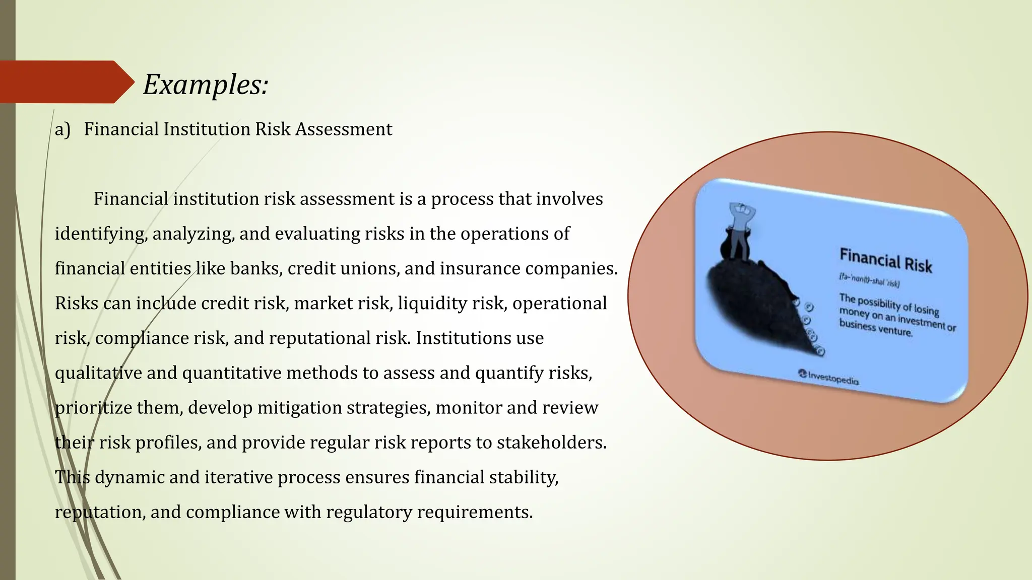 Examples:
a) Financial Institution Risk Assessment
Financial institution risk assessment is a process that involves
identifying, analyzing, and evaluating risks in the operations of
financial entities like banks, credit unions, and insurance companies.
Risks can include credit risk, market risk, liquidity risk, operational
risk, compliance risk, and reputational risk. Institutions use
qualitative and quantitative methods to assess and quantify risks,
prioritize them, develop mitigation strategies, monitor and review
their risk profiles, and provide regular risk reports to stakeholders.
This dynamic and iterative process ensures financial stability,
reputation, and compliance with regulatory requirements.
 