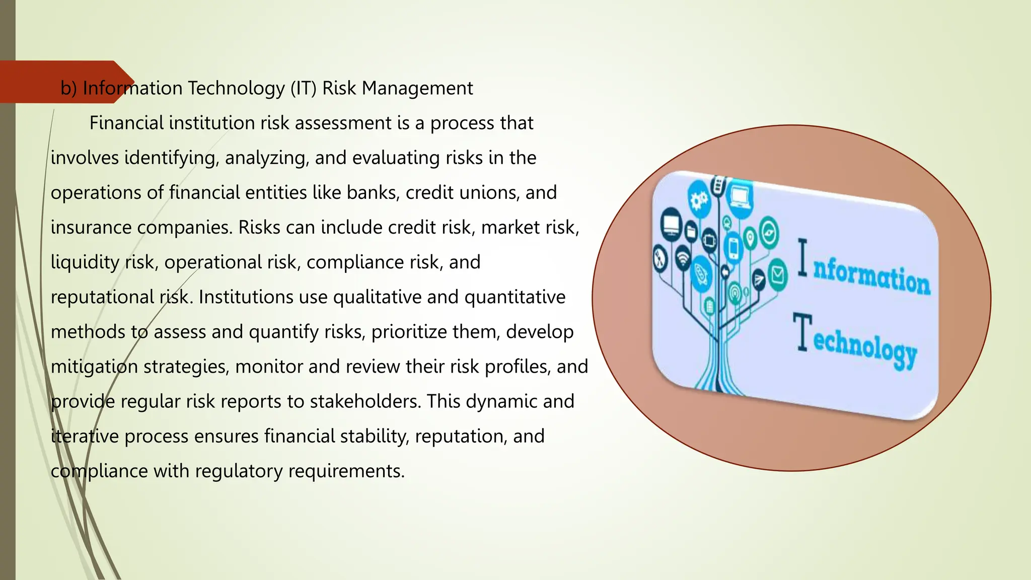 b) Information Technology (IT) Risk Management
Financial institution risk assessment is a process that
involves identifying, analyzing, and evaluating risks in the
operations of financial entities like banks, credit unions, and
insurance companies. Risks can include credit risk, market risk,
liquidity risk, operational risk, compliance risk, and
reputational risk. Institutions use qualitative and quantitative
methods to assess and quantify risks, prioritize them, develop
mitigation strategies, monitor and review their risk profiles, and
provide regular risk reports to stakeholders. This dynamic and
iterative process ensures financial stability, reputation, and
compliance with regulatory requirements.
 