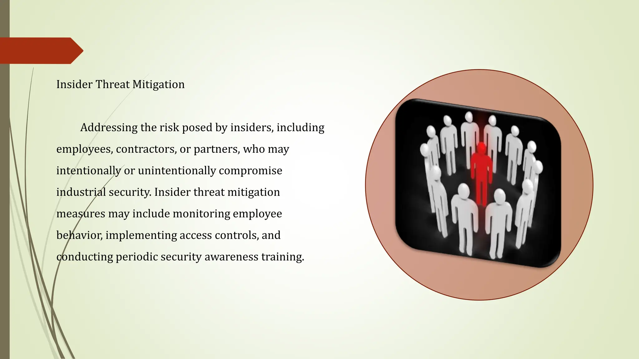 Insider Threat Mitigation
Addressing the risk posed by insiders, including
employees, contractors, or partners, who may
intentionally or unintentionally compromise
industrial security. Insider threat mitigation
measures may include monitoring employee
behavior, implementing access controls, and
conducting periodic security awareness training.
 
