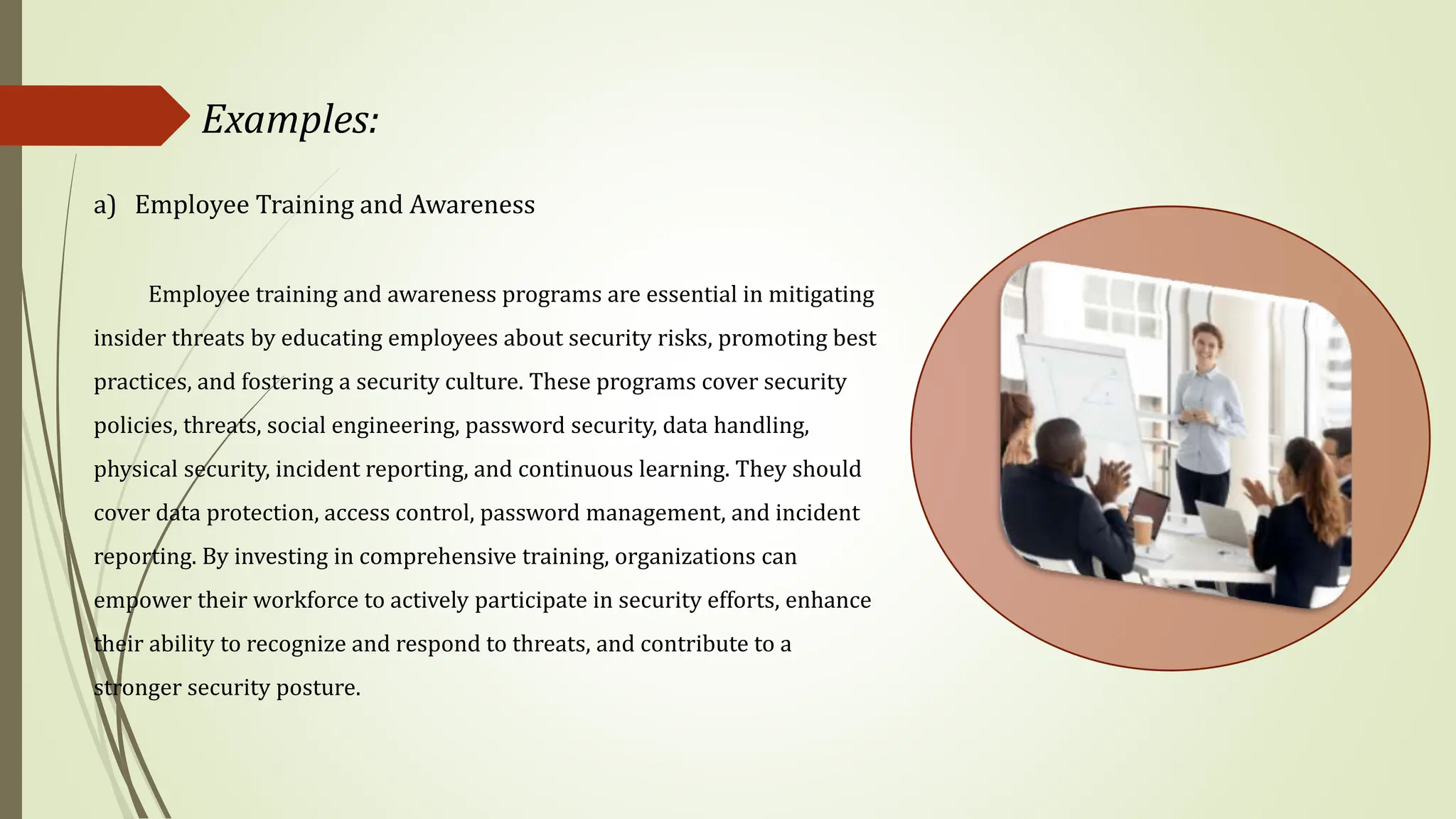 Examples:
a) Employee Training and Awareness
Employee training and awareness programs are essential in mitigating
insider threats by educating employees about security risks, promoting best
practices, and fostering a security culture. These programs cover security
policies, threats, social engineering, password security, data handling,
physical security, incident reporting, and continuous learning. They should
cover data protection, access control, password management, and incident
reporting. By investing in comprehensive training, organizations can
empower their workforce to actively participate in security efforts, enhance
their ability to recognize and respond to threats, and contribute to a
stronger security posture.
 