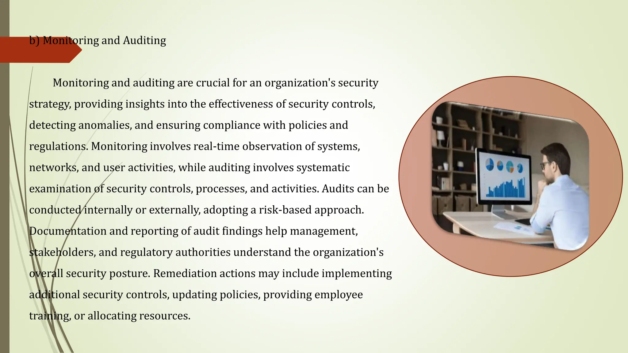 b) Monitoring and Auditing
Monitoring and auditing are crucial for an organization's security
strategy, providing insights into the effectiveness of security controls,
detecting anomalies, and ensuring compliance with policies and
regulations. Monitoring involves real-time observation of systems,
networks, and user activities, while auditing involves systematic
examination of security controls, processes, and activities. Audits can be
conducted internally or externally, adopting a risk-based approach.
Documentation and reporting of audit findings help management,
stakeholders, and regulatory authorities understand the organization's
overall security posture. Remediation actions may include implementing
additional security controls, updating policies, providing employee
training, or allocating resources.
 