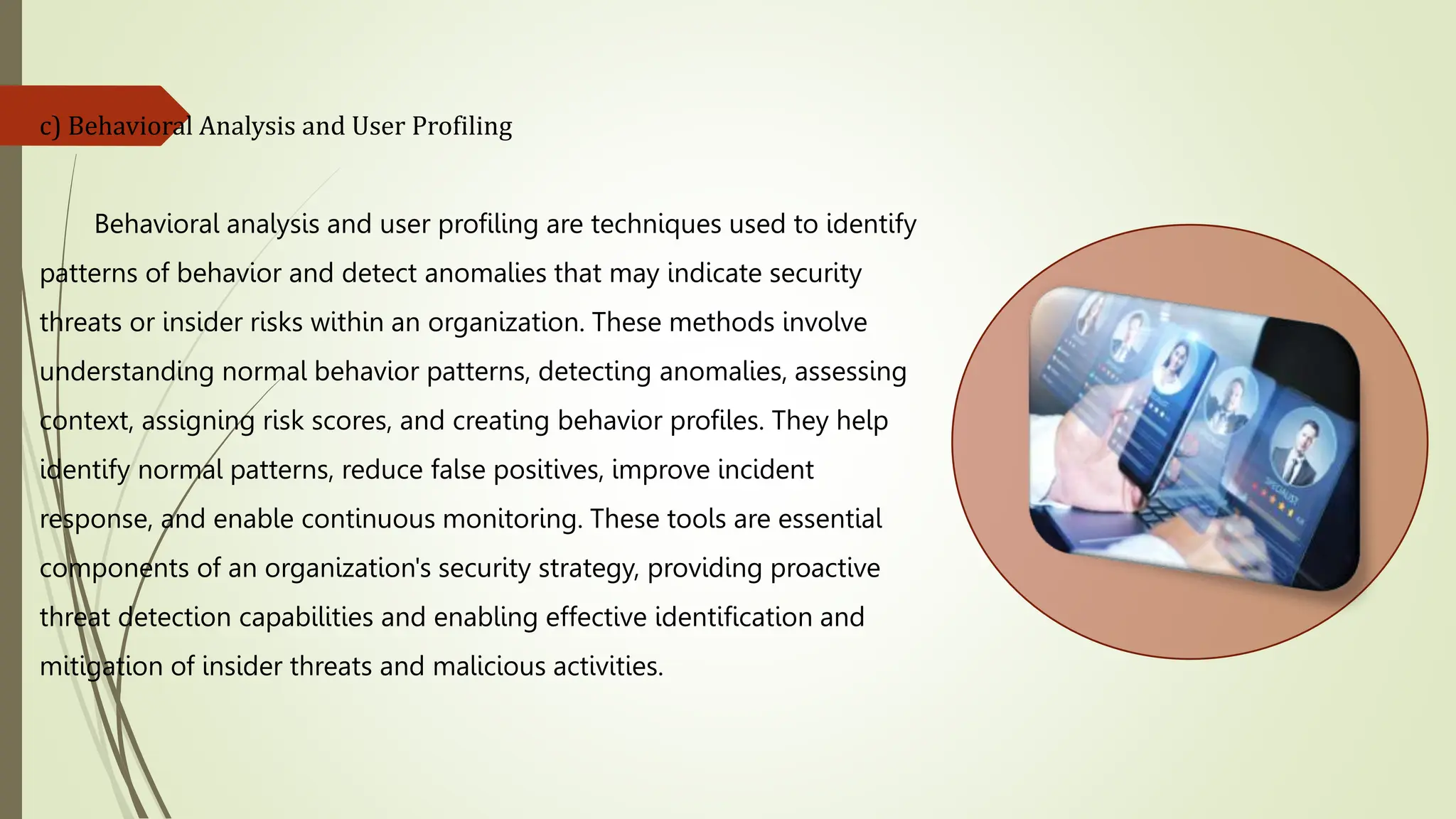 c) Behavioral Analysis and User Profiling
Behavioral analysis and user profiling are techniques used to identify
patterns of behavior and detect anomalies that may indicate security
threats or insider risks within an organization. These methods involve
understanding normal behavior patterns, detecting anomalies, assessing
context, assigning risk scores, and creating behavior profiles. They help
identify normal patterns, reduce false positives, improve incident
response, and enable continuous monitoring. These tools are essential
components of an organization's security strategy, providing proactive
threat detection capabilities and enabling effective identification and
mitigation of insider threats and malicious activities.
 