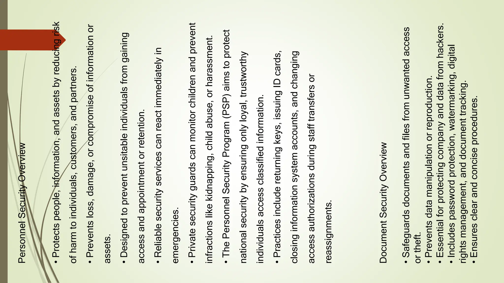 Personnel
Security
Overview
•
Protects
people,
information,
and
assets
by
reducing
risk
of
harm
to
individuals,
customers,
and
partners.
•
Prevents
loss,
damage,
or
compromise
of
information
or
assets.
•
Designed
to
prevent
unsitable
individuals
from
gaining
access
and
appointment
or
retention.
•
Reliable
security
services
can
react
immediately
in
emergencies.
•
Private
security
guards
can
monitor
children
and
prevent
infractions
like
kidnapping,
child
abuse,
or
harassment.
•
The
Personnel
Security
Program
(PSP)
aims
to
protect
national
security
by
ensuring
only
loyal,
trustworthy
individuals
access
classified
information.
•
Practices
include
returning
keys,
issuing
ID
cards,
closing
information
system
accounts,
and
changing
access
authorizations
during
staff
transfers
or
reassignments.
Document
Security
Overview
•
Safeguards
documents
and
files
from
unwanted
access
or
theft.
•
Prevents
data
manipulation
or
reproduction.
•
Essential
for
protecting
company
and
data
from
hackers.
•
Includes
password
protection,
watermarking,
digital
rights
management,
and
document
tracking.
•
Ensures
clear
and
concise
procedures.
 