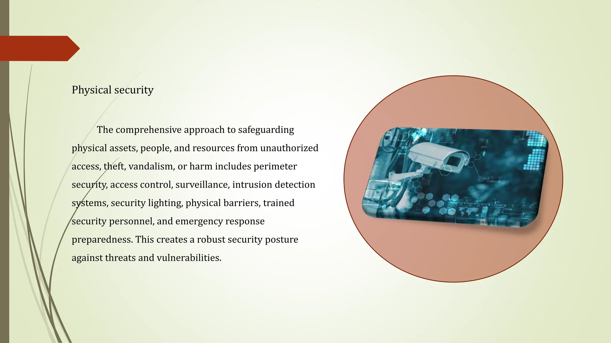 Physical security
The comprehensive approach to safeguarding
physical assets, people, and resources from unauthorized
access, theft, vandalism, or harm includes perimeter
security, access control, surveillance, intrusion detection
systems, security lighting, physical barriers, trained
security personnel, and emergency response
preparedness. This creates a robust security posture
against threats and vulnerabilities.
 