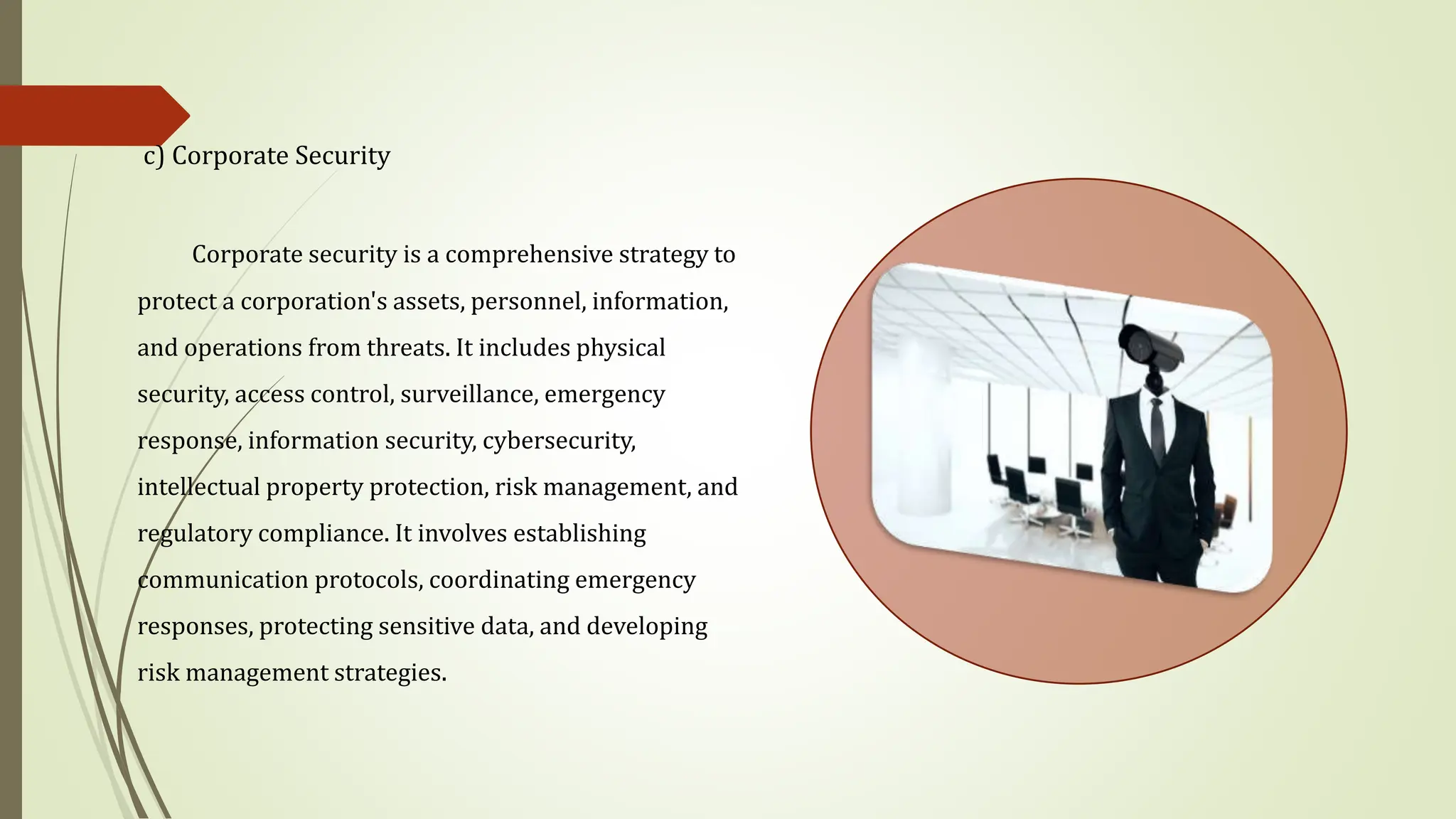 c) Corporate Security
Corporate security is a comprehensive strategy to
protect a corporation's assets, personnel, information,
and operations from threats. It includes physical
security, access control, surveillance, emergency
response, information security, cybersecurity,
intellectual property protection, risk management, and
regulatory compliance. It involves establishing
communication protocols, coordinating emergency
responses, protecting sensitive data, and developing
risk management strategies.
 