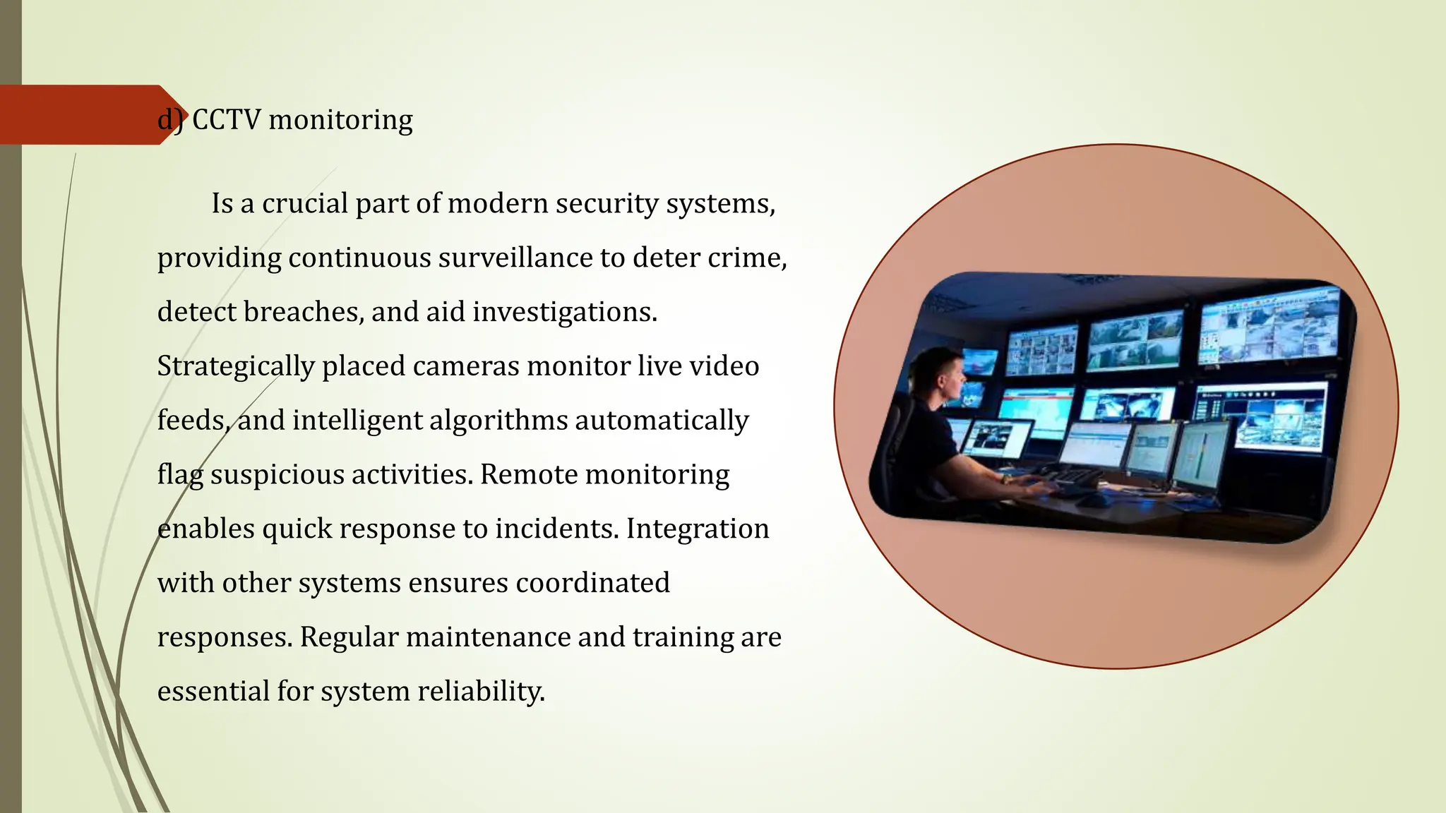 d) CCTV monitoring
Is a crucial part of modern security systems,
providing continuous surveillance to deter crime,
detect breaches, and aid investigations.
Strategically placed cameras monitor live video
feeds, and intelligent algorithms automatically
flag suspicious activities. Remote monitoring
enables quick response to incidents. Integration
with other systems ensures coordinated
responses. Regular maintenance and training are
essential for system reliability.
 