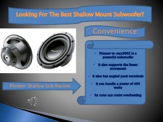 Looking For The Best Shallow Mount Subwoofer?
Pioneer Shallow Sub Review
Convenience
 Pioneer ts-swx3002 is a
powerful subwoofer
 It also supports the linear
movement
 It also has angled push terminals
 It can handle a power of 400
watts
 Its cone can resist overheating
 
