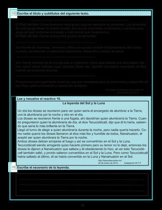 10
Escribe el título y subtítulos del siguiente texto.
Lee y resuelve el reactivo 16.
Escribe el escenario de la leyenda.
El Plato del Bien Comer ilustra en cada grupo algunos ejemplos de alimentos. Los alimentos
de cada grupo tienen la misma función, por eso es importante combinarlos y variarlos para
asegurar que recibimos la energía y nutrimentos que necesitamos.
El Plato del Bien Comer incluye tres grupos de alimentos:
Son fuente de vitaminas, minerales y fibra que ayudan al buen funcionamiento del cuerpo
humano, permitiendo un adecuado crecimiento, desarrollo y estado de salud.
Son fuente principal de la energía que el organismo utiliza para realizar sus actividades dia-
rias, como: correr, trabajar, jugar, estudiar, bailar, etc., también son fuente importante de fibra
cuando se consumen enteros.
Proporcionan principalmente proteínas que son necesarias para el crecimiento y desarrollo de
los niños, para la formación y reparación de tejidos.
http://www.promocion.salud.gob.mx/
28 de enero de 2014
La leyenda del Sol y la Luna
Un día los dioses se reunieron para ver quien sería el encargado de alumbrar a la Tierra,
uno la alumbraría por la noche y otro en el día.
Los dioses se reunieron frente a una fogata, ahí decidirían quien alumbraría la Tierra. Cuan-
do preguntaron quien la alumbraría de día, el dios Tecuciztécatl, dijo que él lo haría, sabien-
do que sería lo más brillante en la Tierra.
Llegó el turno de elegir a quien alumbraría durante la noche, pero nadie quería hacerlo. Co-
mo nadie quería los dioses llamaron al dios más feo y humilde de todos, Nanahuatzin, él
aceptó ser quien alumbrara la Tierra por la noche.
Ambos dioses debían arrojarse al fuego y así se convertirían en el Sol y la Luna.
Tecuciztécatl siendo arrogante quiso hacerlo primero pero su temor no lo dejó, entonces los
dioses le dijeron a Nanahuatzin que saltara y él obedeciendo lo hizo, al ver esto Tecucizté-
catl también saltó, y pronto salieron convertidos en el Sol y la Luna. Pero como Tecuciztécatl
había saltado al último, él se había convertido en la Luna y Nanahuatzin en el Sol.
http://leyendascortas.mx/
28 de enero de 2014 Adaptación M T P
 