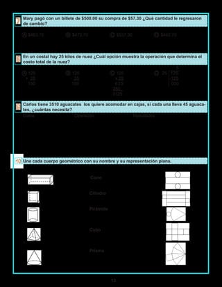 13
Mary pagó con un billete de $500.00 su compra de $57.30 ¿Qué cantidad le regresaron
de cambio?
A $463.70 B $473.70 C $537.30 D $442.70
En un costal hay 25 kilos de nuez ¿Cuál opción muestra la operación que determina el
costo total de la nuez?
5
A 125 B 125 C 125 D 25 125
+ 25 - 25 x 25 -125
150 100 625 000
250_
3125
Carlos tiene 3510 aguacates los quiere acomodar en cajas, si cada una lleva 45 aguaca-
tes, ¿cuántas necesita?
Datos Operación Resultados
Une cada cuerpo geométrico con su nombre y su representación plana.
Cono
Cilindro
Pirámide
Cubo
Prisma
 