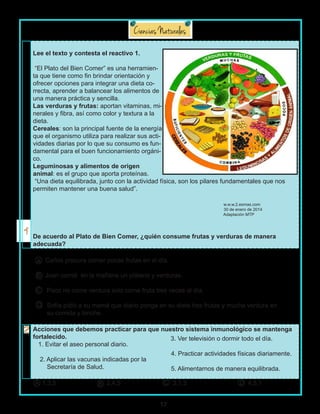 17
Lee el texto y contesta el reactivo 1.
“El Plato del Bien Comer” es una herramien-
ta que tiene como fin brindar orientación y
ofrecer opciones para integrar una dieta co-
rrecta, aprender a balancear los alimentos de
una manera práctica y sencilla.
Las verduras y frutas: aportan vitaminas, mi-
nerales y fibra, así como color y textura a la
dieta.
Cereales: son la principal fuente de la energía
que el organismo utiliza para realizar sus acti-
vidades diarias por lo que su consumo es fun-
damental para el buen funcionamiento orgáni-
co.
Leguminosas y alimentos de origen
animal: es el grupo que aporta proteínas.
“Una dieta equilibrada, junto con la actividad física, son los pilares fundamentales que nos
permiten mantener una buena salud”.
w.w.w.2.esmas.com
30 de enero de 2014
Adaptación MTP
De acuerdo al Plato de Bien Comer, ¿quién consume frutas y verduras de manera
adecuada?
Carlos procura comer pocas frutas en el día.
Juan comió en la mañana un plátano y verduras.
Paco no come verdura solo come fruta tres veces al día.
Sofía pidió a su mamá que diario ponga en su dieta tres frutas y mucha verdura en
su comida y lonche.
Acciones que debemos practicar para que nuestro sistema inmunológico se mantenga
fortalecido.
1. Evitar el aseo personal diario.
2. Aplicar las vacunas indicadas por la
Secretaría de Salud.
3. Ver televisión o dormir todo el día.
4. Practicar actividades físicas diariamente.
5. Alimentarnos de manera equilibrada.
A
B
C
D
1,3,5 2,4,5 3,1,5 4,5,1A B C D
 