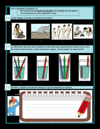 21
Lee y contesta el reactivo 13.
Se conoce como fuerza de fricción a la energía que se opone
al movimiento de una superficie a otra.
¿Cuál imagen muestra un efecto de fricción?
La refracción de la luz es el cambio de dirección que experimenta al pasar de un me-
dio menos denso (aire), a otro más denso (agua). ¿Cuál imagen la representa?
Escribe y explica una de las formas en que se electriza un cuerpo.
A B C D
A B C D
 