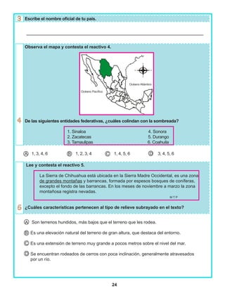 24
Escribe el nombre oficial de tu país.
Observa el mapa y contesta el reactivo 4.
De las siguientes entidades federativas, ¿cuáles colindan con la sombreada?
1. Sinaloa 4. Sonora
2. Zacatecas 5. Durango
3. Tamaulipas 6. Coahuila
1, 3, 4, 6 1, 2, 3, 4 1, 4, 5, 6 3, 4, 5, 6
Lee y contesta el reactivo 5.
La Sierra de Chihuahua está ubicada en la Sierra Madre Occidental, es una zona
de grandes montañas y barrancas, formada por espesos bosques de coníferas,
excepto el fondo de las barrancas. En los meses de noviembre a marzo la zona
montañosa registra nevadas.
M T P
¿Cuáles características pertenecen al tipo de relieve subrayado en el texto?
Son terrenos hundidos, más bajos que el terreno que les rodea.
Es una elevación natural del terreno de gran altura, que destaca del entorno.
Es una extensión de terreno muy grande a pocos metros sobre el nivel del mar.
Se encuentran rodeados de cerros con poca inclinación, generalmente atravesados
por un río.
DA B C
A
B
C
D
Océano Pacífico
Océano Atlántico
 