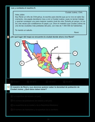 26
Lee y contesta el reactivo 9.
Ciudad Juárez, Chih.
Hola Julián:
Soy René un niño de Chihuahua, te escribo para decirte que ya no vivo en ejido Sa-
cramento, mis papás decidieron irse a vivir a Ciudad Juárez, pues no tenían trabajo
y querían conseguir uno para mejorar nuestro nivel de vida. Extraño el campo, mi ca-
sa y las vacas que cuidábamos mi papá y yo. Dice mi maestro que Ciudad Juárez es
una de las ciudades más pobladas del país, con más de 1 000 000 de habitantes.
Te mando un saludo.
René
¿En qué lugar del mapa se encuentra la ciudad donde ahora vive René?
En el 1 En el 2 En el 3 En el 4
El maestro de René y sus alumnos quieren saber la densidad de población de
Ciudad Juárez. ¿Qué datos deben tener?
La superficie del estado y el país.
El número de pobladores del estado y del país.
La superficie de la ciudad y de la República Mexicana.
El número de habitantes y la superficie de su territorio.
A B C D
A
B
C
D
42
3
1
 